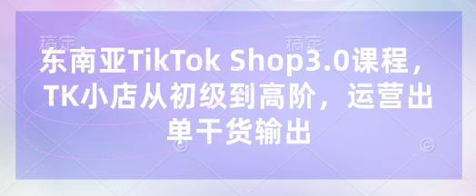 东南亚TikTok Shop3.0课程,TK小店从初级到高阶,运营出单干货输出-橡木仓